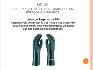 NR-33
SEGURANÇA E SAÚDE NOS TRABALHOS EM
ESPAÇOS CONFINADOS
Luvas de Raspa ou de PVC
Responsáveis pela proteção das mãos e dos braços dos
trabalhadores contra possíveis escoriações ou contra
agentes potencialmente perigosos.
 