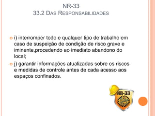 NR-33
33.2 DAS RESPONSABILIDADES
 i) interromper todo e qualquer tipo de trabalho em
caso de suspeição de condição de risco grave e
iminente,procedendo ao imediato abandono do
local;
 j) garantir informações atualizadas sobre os riscos
e medidas de controle antes de cada acesso aos
espaços confinados.
 