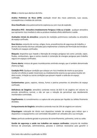 Este texto não substitui o publicado no DOU
Alívio: o mesmo que abertura de linha.
Análise Preliminar de Risco (APR): avaliação inicial dos riscos potenciais, suas causas,
conseqüências e medidas de controle.
Área Classificada: área potencialmente explosiva ou com risco de explosão.
Atmosfera IPVS - Atmosfera Imediatamente Perigosa à Vida ou à Saúde: qualquer atmosfera
que apresente risco imediato à vida ou produza imediato efeito debilitante à saúde.
Avaliações iniciais da atmosfera: conjunto de medições preliminares realizadas na atmosfera
do espaço confinado.
Base técnica: conjunto de normas, artigos, livros, procedimentos de segurança de trabalho, e
demais documentos técnicos utilizados para implementar o Sistema de Permissão de Entrada e
Trabalho em espaços confinados.
Bloqueio: dispositivo que impede a liberação de energias perigosas tais como: pressão, vapor,
fluidos, combustíveis, água e outros visando à contenção de energias perigosas para trabalho
seguro em espaços confinados.
Chama aberta: mistura de gases incandescentes emitindo energia, que é também denominada
chama ou fogo.
Condição IPVS: Qualquer condição que coloque um risco imediato de morte ou que possa
resultar em efeitos à saúde irreversíveis ou imediatamente severos ou que possa resultar em
dano ocular, irritação ou outras condições que possam impedir a saída de um espaço
confinado.
Contaminantes: gases, vapores, névoas, fumos e poeiras presentes na atmosfera do espaço
confinado.
Deficiência de Oxigênio: atmosfera contendo menos de 20,9 % de oxigênio em volume na
pressão atmosférica normal, a não ser que a redução do percentual seja devidamente
monitorada e controlada.
Engolfamento: é o envolvimento e a captura de uma pessoa por líquidos ou sólidos finamente
divididos.
Enriquecimento de Oxigênio: atmosfera contendo mais de 23% de oxigênio em volume.
Etiquetagem: colocação de rótulo num dispositivo isolador de energia para indicar que o
dispositivo e o equipamento a ser controlado não podem ser utilizados até a sua remoção.
Faísca: partícula candente gerada no processo de esmerilhamento, polimento, corte ou solda.
Gestão de segurança e saúde nos trabalhos em espaços confinados: conjunto de medidas
técnicas de prevenção, administrativas, pessoais e coletivas necessárias para garantir o
 