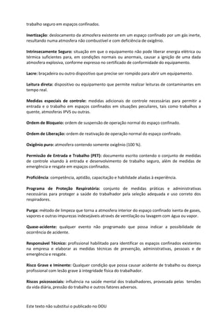 Este texto não substitui o publicado no DOU
trabalho seguro em espaços confinados.
Inertização: deslocamento da atmosfera existente em um espaço confinado por um gás inerte,
resultando numa atmosfera não combustível e com deficiência de oxigênio.
Intrinsecamente Seguro: situação em que o equipamento não pode liberar energia elétrica ou
térmica suficientes para, em condições normais ou anormais, causar a ignição de uma dada
atmosfera explosiva, conforme expresso no certificado de conformidade do equipamento.
Lacre: braçadeira ou outro dispositivo que precise ser rompido para abrir um equipamento.
Leitura direta: dispositivo ou equipamento que permite realizar leituras de contaminantes em
tempo real.
Medidas especiais de controle: medidas adicionais de controle necessárias para permitir a
entrada e o trabalho em espaços confinados em situações peculiares, tais como trabalhos a
quente, atmosferas IPVS ou outras.
Ordem de Bloqueio: ordem de suspensão de operação normal do espaço confinado.
Ordem de Liberação: ordem de reativação de operação normal do espaço confinado.
Oxigênio puro: atmosfera contendo somente oxigênio (100 %).
Permissão de Entrada e Trabalho (PET): documento escrito contendo o conjunto de medidas
de controle visando à entrada e desenvolvimento de trabalho seguro, além de medidas de
emergência e resgate em espaços confinados.
Proficiência: competência, aptidão, capacitação e habilidade aliadas à experiência.
Programa de Proteção Respiratória: conjunto de medidas práticas e administrativas
necessárias para proteger a saúde do trabalhador pela seleção adequada e uso correto dos
respiradores.
Purga: método de limpeza que torna a atmosfera interior do espaço confinado isenta de gases,
vapores e outras impurezas indesejáveis através de ventilação ou lavagem com água ou vapor.
Quase-acidente: qualquer evento não programado que possa indicar a possibilidade de
ocorrência de acidente.
Responsável Técnico: profissional habilitado para identificar os espaços confinados existentes
na empresa e elaborar as medidas técnicas de prevenção, administrativas, pessoais e de
emergência e resgate.
Risco Grave e Iminente: Qualquer condição que possa causar acidente de trabalho ou doença
profissional com lesão grave à integridade física do trabalhador.
Riscos psicossociais: influência na saúde mental dos trabalhadores, provocada pelas tensões
da vida diária, pressão do trabalho e outros fatores adversos.
 