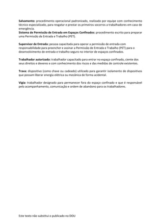 Este texto não substitui o publicado no DOU
Salvamento: procedimento operacional padronizado, realizado por equipe com conhecimento
técnico especializado, para resgatar e prestar os primeiros socorros a trabalhadores em caso de
emergência.
Sistema de Permissão de Entrada em Espaços Confinados: procedimento escrito para preparar
uma Permissão de Entrada e Trabalho (PET).
Supervisor de Entrada: pessoa capacitada para operar a permissão de entrada com
responsabilidade para preencher e assinar a Permissão de Entrada e Trabalho (PET) para o
desenvolvimento de entrada e trabalho seguro no interior de espaços confinados.
Trabalhador autorizado: trabalhador capacitado para entrar no espaço confinado, ciente dos
seus direitos e deveres e com conhecimento dos riscos e das medidas de controle existentes.
Trava: dispositivo (como chave ou cadeado) utilizado para garantir isolamento de dispositivos
que possam liberar energia elétrica ou mecânica de forma acidental.
Vigia: trabalhador designado para permanecer fora do espaço confinado e que é responsável
pelo acompanhamento, comunicação e ordem de abandono para os trabalhadores.
 