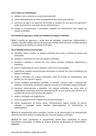 Este texto não substitui o publicado no DOU
33.2.2 Cabe aos Trabalhadores:
a) colaborar com a empresa no cumprimento desta NR;
b) utilizar adequadamente os meios e equipamentos fornecidos pela empresa;
c) comunicar ao Vigia e ao Supervisor de Entrada as situações de risco para sua segurança e
saúde ou de terceiros, que sejam do seu conhecimento; e
d) cumprir os procedimentos e orientações recebidos nos treinamentos com relação aos
espaços confinados.
33.3 Gestão de segurança e saúde nos trabalhos em espaços confinados
33.3.1 A gestão de segurança e saúde deve ser planejada, programada, implementada e
avaliada, incluindo medidas técnicas de prevenção, medidas administrativas e medidas pessoais
e capacitação para trabalho em espaços confinados.
33.3.2 Medidas técnicas de prevenção:
a) identificar, isolar e sinalizar os espaços confinados para evitar a entrada de pessoas não
autorizadas;
b) antecipar e reconhecer os riscos nos espaços confinados;
c) proceder à avaliação e controle dos riscos físicos, químicos, biológicos, ergonômicos e
mecânicos;
d) prever a implantação de travas, bloqueios, alívio, lacre e etiquetagem;
e) implementar medidas necessárias para eliminação ou controle dos riscos atmosféricos em
espaços confinados;
f) avaliar a atmosfera nos espaços confinados, antes da entrada de trabalhadores, para
verificar se o seu interior é seguro;
g) manter condições atmosféricas aceitáveis na entrada e durante toda a realização dos
trabalhos, monitorando, ventilando, purgando, lavando ou inertizando o espaço confinado;
h) monitorar continuamente a atmosfera nos espaços confinados nas áreas onde os
trabalhadores autorizados estiverem desempenhando as suas tarefas, para verificar se as
condições de acesso e permanência são seguras;
i) proibir a ventilação com oxigênio puro;
j) testar os equipamentos de medição antes de cada utilização; e
k) utilizar equipamento de leitura direta, intrinsecamente seguro, provido de alarme,
calibrado e protegido contra emissões eletromagnéticas ou interferências de
radiofreqüência.
33.3.2.1 Os equipamentos fixos e portáteis, inclusive os de comunicação e de movimentação
vertical e horizontal, devem ser adequados aos riscos dos espaços confinados;
33.3.2.2 Em áreas classificadas os equipamentos devem estar certificados ou possuir
documento contemplado no âmbito do Sistema Brasileiro de Avaliação da Conformidade -
INMETRO.
 