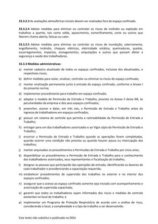 Este texto não substitui o publicado no DOU
33.3.2.3 As avaliações atmosféricas iniciais devem ser realizadas fora do espaço confinado.
33.3.2.4 Adotar medidas para eliminar ou controlar os riscos de incêndio ou explosão em
trabalhos a quente, tais como solda, aquecimento, esmerilhamento, corte ou outros que
liberem chama aberta, faíscas ou calor.
33.3.2.5 Adotar medidas para eliminar ou controlar os riscos de inundação, soterramento,
engolfamento, incêndio, choques elétricos, eletricidade estática, queimaduras, quedas,
escorregamentos, impactos, esmagamentos, amputações e outros que possam afetar a
segurança e saúde dos trabalhadores.
33.3.3 Medidas administrativas:
a) manter cadastro atualizado de todos os espaços confinados, inclusive dos desativados, e
respectivos riscos;
b) definir medidas para isolar, sinalizar, controlar ou eliminar os riscos do espaço confinado;
c) manter sinalização permanente junto à entrada do espaço confinado, conforme o Anexo I
da presente norma;
d) implementar procedimento para trabalho em espaço confinado;
e) adaptar o modelo de Permissão de Entrada e Trabalho, previsto no Anexo II desta NR, às
peculiaridades da empresa e dos seus espaços confinados;
f) preencher, assinar e datar, em três vias, a Permissão de Entrada e Trabalho antes do
ingresso de trabalhadores em espaços confinados;
g) possuir um sistema de controle que permita a rastreabilidade da Permissão de Entrada e
Trabalho;
h) entregar para um dos trabalhadores autorizados e ao Vigia cópia da Permissão de Entrada e
Trabalho;
i) encerrar a Permissão de Entrada e Trabalho quando as operações forem completadas,
quando ocorrer uma condição não prevista ou quando houver pausa ou interrupção dos
trabalhos;
j) manter arquivados os procedimentos e Permissões de Entrada e Trabalho por cinco anos;
k) disponibilizar os procedimentos e Permissão de Entrada e Trabalho para o conhecimento
dos trabalhadores autorizados, seus representantes e fiscalização do trabalho;
l) designar as pessoas que participarão das operações de entrada, identificando os deveres de
cada trabalhador e providenciando a capacitação requerida;
m) estabelecer procedimentos de supervisão dos trabalhos no exterior e no interior dos
espaços confinados;
n) assegurar que o acesso ao espaço confinado somente seja iniciado com acompanhamento e
autorização de supervisão capacitada;
o) garantir que todos os trabalhadores sejam informados dos riscos e medidas de controle
existentes no local de trabalho; e
p) implementar um Programa de Proteção Respiratória de acordo com a análise de risco,
considerando o local, a complexidade e o tipo de trabalho a ser desenvolvido.
 