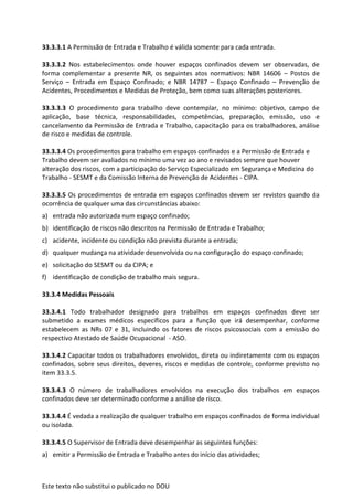 Este texto não substitui o publicado no DOU
33.3.3.1 A Permissão de Entrada e Trabalho é válida somente para cada entrada.
33.3.3.2 Nos estabelecimentos onde houver espaços confinados devem ser observadas, de
forma complementar a presente NR, os seguintes atos normativos: NBR 14606 – Postos de
Serviço – Entrada em Espaço Confinado; e NBR 14787 – Espaço Confinado – Prevenção de
Acidentes, Procedimentos e Medidas de Proteção, bem como suas alterações posteriores.
33.3.3.3 O procedimento para trabalho deve contemplar, no mínimo: objetivo, campo de
aplicação, base técnica, responsabilidades, competências, preparação, emissão, uso e
cancelamento da Permissão de Entrada e Trabalho, capacitação para os trabalhadores, análise
de risco e medidas de controle.
33.3.3.4 Os procedimentos para trabalho em espaços confinados e a Permissão de Entrada e
Trabalho devem ser avaliados no mínimo uma vez ao ano e revisados sempre que houver
alteração dos riscos, com a participação do Serviço Especializado em Segurança e Medicina do
Trabalho - SESMT e da Comissão Interna de Prevenção de Acidentes - CIPA.
33.3.3.5 Os procedimentos de entrada em espaços confinados devem ser revistos quando da
ocorrência de qualquer uma das circunstâncias abaixo:
a) entrada não autorizada num espaço confinado;
b) identificação de riscos não descritos na Permissão de Entrada e Trabalho;
c) acidente, incidente ou condição não prevista durante a entrada;
d) qualquer mudança na atividade desenvolvida ou na configuração do espaço confinado;
e) solicitação do SESMT ou da CIPA; e
f) identificação de condição de trabalho mais segura.
33.3.4 Medidas Pessoais
33.3.4.1 Todo trabalhador designado para trabalhos em espaços confinados deve ser
submetido a exames médicos específicos para a função que irá desempenhar, conforme
estabelecem as NRs 07 e 31, incluindo os fatores de riscos psicossociais com a emissão do
respectivo Atestado de Saúde Ocupacional - ASO.
33.3.4.2 Capacitar todos os trabalhadores envolvidos, direta ou indiretamente com os espaços
confinados, sobre seus direitos, deveres, riscos e medidas de controle, conforme previsto no
item 33.3.5.
33.3.4.3 O número de trabalhadores envolvidos na execução dos trabalhos em espaços
confinados deve ser determinado conforme a análise de risco.
33.3.4.4 É vedada a realização de qualquer trabalho em espaços confinados de forma individual
ou isolada.
33.3.4.5 O Supervisor de Entrada deve desempenhar as seguintes funções:
a) emitir a Permissão de Entrada e Trabalho antes do início das atividades;
 