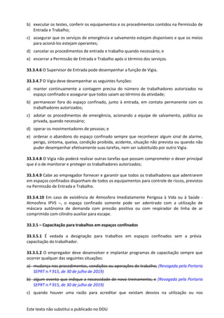 Este texto não substitui o publicado no DOU
b) executar os testes, conferir os equipamentos e os procedimentos contidos na Permissão de
Entrada e Trabalho;
c) assegurar que os serviços de emergência e salvamento estejam disponíveis e que os meios
para acioná-los estejam operantes;
d) cancelar os procedimentos de entrada e trabalho quando necessário; e
e) encerrar a Permissão de Entrada e Trabalho após o término dos serviços.
33.3.4.6 O Supervisor de Entrada pode desempenhar a função de Vigia.
33.3.4.7 O Vigia deve desempenhar as seguintes funções:
a) manter continuamente a contagem precisa do número de trabalhadores autorizados no
espaço confinado e assegurar que todos saiam ao término da atividade;
b) permanecer fora do espaço confinado, junto à entrada, em contato permanente com os
trabalhadores autorizados;
c) adotar os procedimentos de emergência, acionando a equipe de salvamento, pública ou
privada, quando necessário;
d) operar os movimentadores de pessoas; e
e) ordenar o abandono do espaço confinado sempre que reconhecer algum sinal de alarme,
perigo, sintoma, queixa, condição proibida, acidente, situação não prevista ou quando não
puder desempenhar efetivamente suas tarefas, nem ser substituído por outro Vigia.
33.3.4.8 O Vigia não poderá realizar outras tarefas que possam comprometer o dever principal
que é o de monitorar e proteger os trabalhadores autorizados;
33.3.4.9 Cabe ao empregador fornecer e garantir que todos os trabalhadores que adentrarem
em espaços confinados disponham de todos os equipamentos para controle de riscos, previstos
na Permissão de Entrada e Trabalho.
33.3.4.10 Em caso de existência de Atmosfera Imediatamente Perigosa à Vida ou à Saúde -
Atmosfera IPVS –, o espaço confinado somente pode ser adentrado com a utilização de
máscara autônoma de demanda com pressão positiva ou com respirador de linha de ar
comprimido com cilindro auxiliar para escape.
33.3.5 – Capacitação para trabalhos em espaços confinados
33.3.5.1 É vedada a designação para trabalhos em espaços confinados sem a prévia
capacitação do trabalhador.
33.3.5.2 O empregador deve desenvolver e implantar programas de capacitação sempre que
ocorrer qualquer das seguintes situações:
a) mudança nos procedimentos, condições ou operações de trabalho; (Revogada pela Portaria
SEPRT n.º 915, de 30 de julho de 2019)
b) algum evento que indique a necessidade de novo treinamento; e (Revogada pela Portaria
SEPRT n.º 915, de 30 de julho de 2019)
c) quando houver uma razão para acreditar que existam desvios na utilização ou nos
 