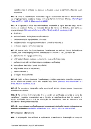 Este texto não substitui o publicado no DOU
procedimentos de entrada nos espaços confinados ou que os conhecimentos não sejam
adequados.
33.3.5.3 Todos os trabalhadores autorizados, Vigias e Supervisores de Entrada devem receber
capacitação periódica a cada 12 meses, com carga horária mínima de 8 horas. (Alterado pela
Portaria MTE n.º 1.409, de 29 de agosto de 2012).
33.3.5.4 A capacitação inicial dos trabalhadores autorizados e Vigias deve ter carga horária
mínima de dezesseis horas, ser realizada dentro do horário de trabalho, com conteúdo
programático de: (Alterado pela Portaria MTE n.º 1.409, de 29 de agosto de 2012).
a) definições;
b) reconhecimento, avaliação e controle de riscos;
c) funcionamento de equipamentos utilizados;
d) procedimentos e utilização da Permissão de Entrada e Trabalho; e
e) noções de resgate e primeiros socorros.
33.3.5.5 A capacitação dos Supervisores de Entrada deve ser realizada dentro do horário de
trabalho, com conteúdo programático estabelecido no subitem 33.3.5.4, acrescido de:
a) identificação dos espaços confinados;
b) critérios de indicação e uso de equipamentos para controle de riscos;
c) conhecimentos sobre práticas seguras em espaços confinados;
d) legislação de segurança e saúde no trabalho;
e) programa de proteção respiratória;
f) área classificada; e
g) operações de salvamento.
33.3.5.6 Todos os Supervisores de Entrada devem receber capacitação específica, com carga
horária mínima de quarenta horas para a capacitação inicial. (Alterado pela Portaria MTE n.º
1.409, de 29 de agosto de 2012).
33.3.5.7 Os instrutores designados pelo responsável técnico, devem possuir comprovada
proficiência no assunto.
33.3.5.8 Ao término do treinamento deve-se emitir um certificado contendo o nome do
trabalhador, conteúdo programático, carga horária, a especificação do tipo de trabalho e
espaço confinado, data e local de realização do treinamento, com as assinaturas dos
instrutores e do responsável técnico.
33.3.5.8.1 Uma cópia do certificado deve ser entregue ao trabalhador e a outra cópia deve ser
arquivada na empresa. (Revogado pela Portaria SEPRT n.º 915, de 30 de julho de 2019)
33.4 Emergência e Salvamento
33.4.1 O empregador deve elaborar e implementar procedimentos de emergência e resgate
 