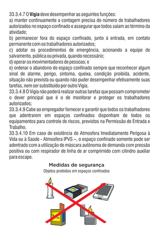 33.3.4.10 Em caso de existência de Atmosfera Imediatamente Perigosa à
Vida ou à Saúde - Atmosfera IPVS –, o espaço confinado somente pode ser
adentrado com a utilização de máscara autônoma de demanda com pressão
positiva ou com respirador de linha de ar comprimido com cilindro auxiliar
paraescape.
33.3.4.7OVigiadevedesempenharasseguintesfunções:
a) manter continuamente a contagem precisa do número de trabalhadores
autorizados no espaço confinado e assegurar que todos saiam ao término da
atividade;
c) adotar os procedimentos de emergência, acionando a equipe de
salvamento,públicaouprivada,quandonecessário;
33.3.4.9 Cabe ao empregador fornecer e garantir que todos os trabalhadores
que adentrarem em espaços confinados disponham de todos os
equipamentos para controle de riscos, previstos na Permissão de Entrada e
Trabalho.
b) permanecer fora do espaço confinado, junto à entrada, em contato
permanentecomostrabalhadoresautorizados;
e) ordenar o abandono do espaço confinado sempre que reconhecer algum
sinal de alarme, perigo, sintoma, queixa, condição proibida, acidente,
situação não prevista ou quando não puder desempenhar efetivamente suas
tarefas,nemsersubstituídoporoutroVigia.
33.3.4.8 O Vigia não poderá realizar outras tarefas que possam comprometer
o dever principal que é o de monitorar e proteger os trabalhadores
autorizados;
d)operarosmovimentadoresdepessoas;e
Medidas de segurança
Objetos proibidos em espaços confinados
 