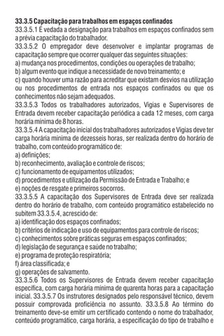 33.3.5.3 Todos os trabalhadores autorizados, Vigias e Supervisores de
Entrada devem receber capacitação periódica a cada 12 meses, com carga
horáriamínima de8horas.
33.3.5 Capacitaçãoparatrabalhosem espaçosconfinados
33.3.5.1 É vedada a designação para trabalhos em espaços confinados sem
apréviacapacitaçãodotrabalhador.
b)algumeventoqueindique anecessidadedenovotreinamento; e
c) quando houver uma razão para acreditar que existam desvios na utilização
ou nos procedimentos de entrada nos espaços confinados ou que os
conhecimentosnãosejamadequados.
33.3.5.2 O empregador deve desenvolver e implantar programas de
capacitaçãosemprequeocorrerqualquerdasseguintessituações:
a)mudançanosprocedimentos,condiçõesouoperaçõesdetrabalho;
33.3.5.4 Acapacitaçãoinicial dostrabalhadoresautorizadose Vigias deveter
carga horária mínima de dezesseis horas, ser realizada dentro do horário de
trabalho,comconteúdoprogramáticode:
c)funcionamentodeequipamentosutilizados;
33.3.5.5 A capacitação dos Supervisores de Entrada deve ser realizada
dentro do horário de trabalho, com conteúdo programático estabelecido no
subitem33.3.5.4,acrescidode:
a)identificaçãodosespaçosconfinados;
e)noçõesderesgateeprimeirossocorros.
b)critériosdeindicaçãoeusodeequipamentosparacontrolederiscos;
d)legislaçãodesegurançaesaúdenotrabalho;
f)áreaclassificada;e
a)definições;
e)programadeproteçãorespiratória;
c)conhecimentossobrepráticassegurasemespaçosconfinados;
d)procedimentoseutilizaçãodaPermissãodeEntradaeTrabalho;e
b)reconhecimento, avaliaçãoecontrolederiscos;
g)operaçõesdesalvamento.
33.3.5.6 Todos os Supervisores de Entrada devem receber capacitação
específica, com carga horária mínima de quarenta horas para a capacitação
inicial. 33.3.5.7 Os instrutores designados pelo responsável técnico, devem
possuir comprovada proficiência no assunto. 33.3.5.8 Ao término do
treinamento deve-se emitir um certificado contendo o nome do trabalhador,
conteúdo programático, carga horária, a especificação do tipo de trabalho e
 