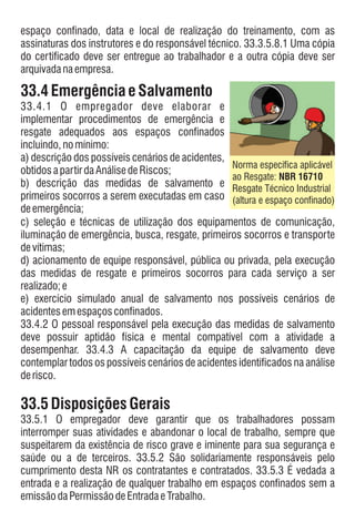 espaço confinado, data e local de realização do treinamento, com as
assinaturas dos instrutores e do responsável técnico. 33.3.5.8.1 Uma cópia
do certificado deve ser entregue ao trabalhador e a outra cópia deve ser
arquivadanaempresa.
33.4EmergênciaeSalvamento
33.4.1 O empregador deve elaborar e
implementar procedimentos de emergência e
resgate adequados aos espaços confinados
incluindo,nomínimo:
a) descrição dos possíveis cenários de acidentes,
obtidosapartirdaAnálisedeRiscos;
b) descrição das medidas de salvamento e
primeiros socorros a serem executadas em caso
deemergência;
c) seleção e técnicas de utilização dos equipamentos de comunicação,
iluminação de emergência, busca, resgate, primeiros socorros e transporte
devítimas;
d) acionamento de equipe responsável, pública ou privada, pela execução
das medidas de resgate e primeiros socorros para cada serviço a ser
realizado;e
e) exercício simulado anual de salvamento nos possíveis cenários de
acidentesemespaçosconfinados.
33.4.2 O pessoal responsável pela execução das medidas de salvamento
deve possuir aptidão física e mental compatível com a atividade a
desempenhar. 33.4.3 A capacitação da equipe de salvamento deve
contemplar todos os possíveis cenários de acidentes identificados na análise
derisco.
33.5Disposições Gerais
33.5.1 O empregador deve garantir que os trabalhadores possam
interromper suas atividades e abandonar o local de trabalho, sempre que
suspeitarem da existência de risco grave e iminente para sua segurança e
saúde ou a de terceiros. 33.5.2 São solidariamente responsáveis pelo
cumprimento desta NR os contratantes e contratados. 33.5.3 É vedada a
entrada e a realização de qualquer trabalho em espaços confinados sem a
emissãodaPermissãodeEntradaeTrabalho.
Norma específica aplicável
ao Resgate: NBR 16710
Resgate Técnico Industrial
(altura e espaço confinado)
 