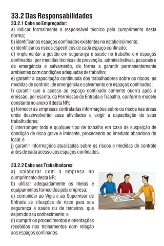 33.2.1 CabeaoEmpregador:
e) garantir a capacitação continuada dos trabalhadores sobre os riscos, as
medidasdecontrole,deemergênciaesalvamentoemespaçosconfinados;
33.2DasResponsabilidades
d) implementar a gestão em segurança e saúde no trabalho em espaços
confinados, por medidas técnicas de prevenção, administrativas, pessoais e
de emergência e salvamento, de forma a garantir permanentemente
ambientescomcondiçõesadequadasdetrabalho;
b)identificarosespaçosconfinadosexistentesnoestabelecimento;
g) fornecer às empresas contratadas informações sobre os riscos nas áreas
onde desenvolverão suas atividades e exigir a capacitação de seus
trabalhadores;
c)identificarosriscosespecíficosdecadaespaçoconfinado;
f) garantir que o acesso ao espaço confinado somente ocorra após a
emissão, por escrito, da Permissão de Entrada e Trabalho, conforme modelo
constantenoanexoIIdestaNR;
a) indicar formalmente o responsável técnico pelo cumprimento desta
norma;
i) interromper todo e qualquer tipo de trabalho em caso de suspeição de
condição de risco grave e iminente, procedendo ao imediato abandono do
local;e
j) garantir informações atualizadas sobre os riscos e medidas de controle
antesdecadaacessoaosespaçosconfinados.
c) comunicar ao Vigia e ao Supervisor de
Entrada as situações de risco para sua
segurança e saúde ou de terceiros, que
sejamdoseuconhecimento; e
d) cumprir os procedimentos e orientações
recebidos nos treinamentos com relação
aosespaçosconfinados.
b) utilizar adequadamente os meios e
equipamentosfornecidospelaempresa;
a) colaborar com a empresa no
cumprimento destaNR;
33.2.2 CabeaosTrabalhadores:
 
