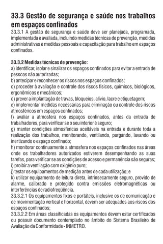 b)anteciparereconhecerosriscosnosespaçosconfinados;
h) monitorar continuamente a atmosfera nos espaços confinados nas áreas
onde os trabalhadores autorizados estiverem desempenhando as suas
tarefas,paraverificarseascondiçõesdeacessoepermanênciasãoseguras;
k) utilizar equipamento de leitura direta, intrinsecamente seguro, provido de
alarme, calibrado e protegido contra emissões eletromagnéticas ou
interferênciasderadiofreqüência.
33.3.2.2 Em áreas classificadas os equipamentos devem estar certificados
ou possuir documento contemplado no âmbito do Sistema Brasileiro de
AvaliaçãodaConformidade-INMETRO.
33.3 Gestão de segurança e saúde nos trabalhos
em espaçosconfinados
e) implementar medidas necessárias para eliminação ou controle dos riscos
atmosféricosemespaçosconfinados;
33.3.2 Medidastécnicas deprevenção:
a) identificar, isolar e sinalizar os espaços confinados para evitar a entrada de
pessoasnãoautorizadas;
c) proceder à avaliação e controle dos riscos físicos, químicos, biológicos,
ergonômicosemecânicos;
d)preveraimplantaçãodetravas,bloqueios,alívio,lacreeetiquetagem;
i)proibiraventilaçãocomoxigêniopuro;
f) avaliar a atmosfera nos espaços confinados, antes da entrada de
trabalhadores,paraverificarseoseuinterioréseguro;
33.3.1 A gestão de segurança e saúde deve ser planejada, programada,
implementada e avaliada,incluindo medidas técnicas de prevenção, medidas
administrativas e medidas pessoais e capacitação para trabalho em espaços
confinados.
g) manter condições atmosféricas aceitáveis na entrada e durante toda a
realização dos trabalhos, monitorando, ventilando, purgando, lavando ou
inertizandooespaçoconfinado;
j)testarosequipamentosdemediçãoantesdecadautilização;e
33.3.2.1 Os equipamentos fixos e portáteis, inclusive os de comunicação e
de movimentação vertical e horizontal, devem ser adequados aos riscos dos
espaçosconfinados;
 