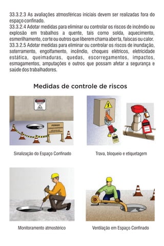 33.3.2.3 As avaliações atmosféricas iniciais devem ser realizadas fora do
espaçoconfinado.
33.3.2.5 Adotar medidas para eliminar ou controlar os riscos de inundação,
soterramento, engolfamento, incêndio, choques elétricos, eletricidade
estática, queimaduras, quedas, escorregamentos, impactos,
esmagamentos, amputações e outros que possam afetar a segurança e
saúdedostrabalhadores.
33.3.2.4 Adotar medidas para eliminar ou controlar os riscos de incêndio ou
explosão em trabalhos a quente, tais como solda, aquecimento,
esmerilhamento,corteououtrosqueliberemchamaaberta,faíscasoucalor.
PERIGO
Medidas de controle de riscos
Sinalização do Espaço Confinado
Monitoramento atmostérico
Trava, bloqueio e etiquetagem
Ventilação em Espaço Confinado
 