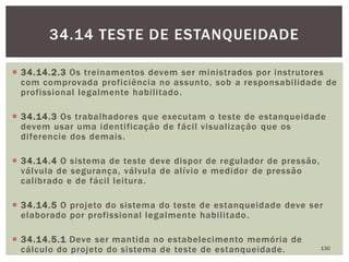  34.14.2.3 Os treinamentos devem ser ministrados por instrutores
com comprovada proficiência no assunto, sob a responsabilidade de
profissional legalmente habilitado.
 34.14.3 Os trabalhadores que executam o teste de estanqueidade
devem usar uma identificação de fácil visualização que os
diferencie dos demais.
 34.14.4 O sistema de teste deve dispor de regulador de pressão,
válvula de segurança, válvula de alívio e medidor de pressão
calibrado e de fácil leitura.
 34.14.5 O projeto do sistema do teste de estanqueidade deve ser
elaborado por profissional legalmente habilitado.
 34.14.5.1 Deve ser mantida no estabelecimento memória de
cálculo do projeto do sistema de teste de estanqueidade. 130
34.14 TESTE DE ESTANQUEIDADE
 