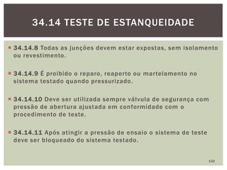  34.14.8 Todas as junções devem estar expostas, sem isolamento
ou revestimento.
 34.14.9 É proibido o reparo, reaperto ou martelamento no
sistema testado quando pressurizado.
 34.14.10 Deve ser utilizada sempre válvula de segurança com
pressão de abertura ajustada em conformidade com o
procedimento de teste.
 34.14.11 Após atingir a pressão de ensaio o sistema de teste
deve ser bloqueado do sistema testado.
132
34.14 TESTE DE ESTANQUEIDADE
 