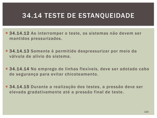  34.14.12 Ao interromper o teste, os sistemas não devem ser
mantidos pressurizados.
 34.14.13 Somente é permitido despressurizar por meio da
válvula de alívio do sistema.
 34.14.14 No emprego de linhas flexíveis, deve ser adotado cabo
de segurança para evitar chicoteamento.
 34.14.15 Durante a realização dos testes, a pressão deve ser
elevada gradativamente até a pressão final de teste.
133
34.14 TESTE DE ESTANQUEIDADE
 