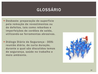  Desbaste: preparação de superfície
pela remoção de revestimentos ou
de defeitos, tais como rebarbas e
imperfeições de cordões de solda,
utilizando-se ferramentas abrasivas.
 Diálogo Diário de Segurança - DDS:
reunião diária, de curta duração,
durante a qual são discutidos temas
de segurança, saúde no trabalho e
meio ambiente.
10
GLOSSÁRIO
 