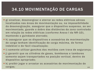  g) sinalizar, desenergizar e aterrar as redes elétricas aéreas
localizadas nas áreas de movimentação ou, na impossibilidade
da desenergização, assegurar que o dispositivo suspenso, ao ser
movimentado, guarde o dobro das distâncias da zona controlada
em relação às redes elétricas (conforme Anexo I da NR-10),
mantendo o guindaste aterrado;
 h) assegurar que os dispositivos e acessórios de movimentação
de carga tenham identificação de carga máxima, de forma
indelével e de fácil visualização;
 i) somente utilizar ganchos dos moitões com trava de segurança;
 j) garantir que os cilindros de gases, bombonas e tambores
somente sejam transportados na posição vertical, dentro de
dispositivo apropriado;
 k) proibir jogar e arrastar os acessórios de movimentação de
cargas; 102
34.10 MOVIMENTAÇÃO DE CARGAS
 