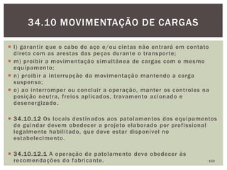  l) garantir que o cabo de aço e/ou cintas não entrará em contato
direto com as arestas das peças durante o transporte;
 m) proibir a movimentação simultânea de cargas com o mesmo
equipamento;
 n) proibir a interrupção da movimentação mantendo a carga
suspensa;
 o) ao interromper ou concluir a operação, manter os controles na
posição neutra, freios aplicados, travamento acionado e
desenergizado.
 34.10.12 Os locais destinados aos patolamentos dos equipamentos
de guindar devem obedecer a projeto elaborado por profissional
legalmente habilitado, que deve estar disponível no
estabelecimento.
 34.10.12.1 A operação de patolamento deve obedecer às
recomendações do fabricante. 103
34.10 MOVIMENTAÇÃO DE CARGAS
 