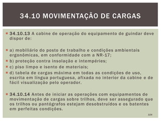 34.10.13 A cabine de operação do equipamento de guindar deve
dispor de:
 a) mobiliário do posto de trabalho e condições ambientais
ergonômicas, em conformidade com a NR-17;
 b) proteção contra insolação e intempéries;
 c) piso limpo e isento de materiais;
 d) tabela de cargas máxima em todas as condições de uso,
escrita em língua portuguesa, afixada no interior da cabine e de
fácil visualização pelo operador.
 34.10.14 Antes de iniciar as operações com equipamentos de
movimentação de cargas sobre trilhos, deve ser assegurado que
os trilhos ou pantógrafos estejam desobstruídos e os batentes
em perfeitas condições.
104
34.10 MOVIMENTAÇÃO DE CARGAS
 