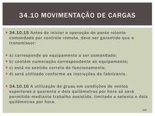  34.10.15 Antes de iniciar a operação de ponte rolante
comandada por controle remoto, deve ser garantido que o
transmissor:
 a) corresponde ao equipamento a ser comandado;
 b) contém numeração correspondente ao equipamento;
 c) está no sentido correto de funcionamento;
 d) será utilizado conforme as instruções do fabricante.
 34.10.16 A utilização de gruas em condições de ventos
superiores a quarenta e dois quilômetros por hora só será
permitida mediante trabalho assistido, limitada a setenta e dois
quilômetros por hora.
105
34.10 MOVIMENTAÇÃO DE CARGAS
 