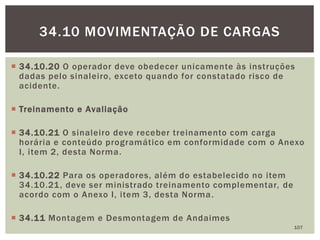  34.10.20 O operador deve obedecer unicamente às instruções
dadas pelo sinaleiro, exceto quando for constatado risco de
acidente.
 Treinamento e Avaliação
 34.10.21 O sinaleiro deve receber treinamento com carga
horária e conteúdo programático em conformidade com o Anexo
I, item 2, desta Norma.
 34.10.22 Para os operadores, além do estabelecido no item
34.10.21, deve ser ministrado treinamento complementar, de
acordo com o Anexo I, item 3, desta Norma.
 34.11 Montagem e Desmontagem de Andaimes
107
34.10 MOVIMENTAÇÃO DE CARGAS
 