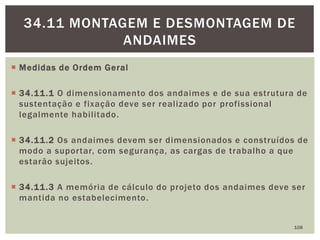  Medidas de Ordem Geral
 34.11.1 O dimensionamento dos andaimes e de sua estrutura de
sustentação e fixação deve ser realizado por profissional
legalmente habilitado.
 34.11.2 Os andaimes devem ser dimensionados e construídos de
modo a suportar, com segurança, as cargas de trabalho a que
estarão sujeitos.
 34.11.3 A memória de cálculo do projeto dos andaimes deve ser
mantida no estabelecimento.
108
34.11 MONTAGEM E DESMONTAGEM DE
ANDAIMES
 