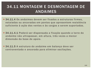  34.11.4 Os andaimes devem ser fixados a estruturas firmes,
estaiadas ou ancoradas em pontos que apresentem resistência
suficiente à ação dos ventos e às cargas a serem suportadas.
 34.11.4.1 Poderá ser dispensada a fixação quando a torre do
andaime não ultrapassar, em altura, três vezes a menor
dimensão da base de apoio.
 34.11.5 A estrutura do andaime em balanço deve ser
contraventada e ancorada para eliminar oscilações.
109
34.11 MONTAGEM E DESMONTAGEM DE
ANDAIMES
 