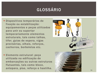  Dispositivos temporários de
fixação ou estabilização:
equipamentos e peças utilizadas
para unir ou suportar
temporariamente elementos
estruturais, tais como talhas,
tifor, guias de espera, vigas
provisórias, olhais, reforços,
cachorros, borboletas etc.
 Elemento estrutural: peça
utilizada na edificação de
embarcações ou outras estruturas
flutuantes, tais como bloco,
antepara, piso, reforço e hastilha.
11
GLOSSÁRIO
 