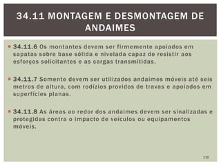  34.11.6 Os montantes devem ser firmemente apoiados em
sapatas sobre base sólida e nivelada capaz de resistir aos
esforços solicitantes e as cargas transmitidas.
 34.11.7 Somente devem ser utilizados andaimes móveis até seis
metros de altura, com rodízios providos de travas e apoiados em
superfícies planas.
 34.11.8 As áreas ao redor dos andaimes devem ser sinalizadas e
protegidas contra o impacto de veículos ou equipamentos
móveis.
110
34.11 MONTAGEM E DESMONTAGEM DE
ANDAIMES
 
