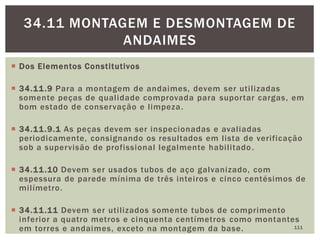  Dos Elementos Constitutivos
 34.11.9 Para a montagem de andaimes, devem ser utilizadas
somente peças de qualidade comprovada para suportar cargas, em
bom estado de conservação e limpeza.
 34.11.9.1 As peças devem ser inspecionadas e avaliadas
periodicamente, consignando os resultados em lista de verificação
sob a supervisão de profissional legalmente habilitado.
 34.11.10 Devem ser usados tubos de aço galvanizado, com
espessura de parede mínima de três inteiros e cinco centésimos de
milímetro.
 34.11.11 Devem ser utilizados somente tubos de comprimento
inferior a quatro metros e cinquenta centímetros como montantes
em torres e andaimes, exceto na montagem da base. 111
34.11 MONTAGEM E DESMONTAGEM DE
ANDAIMES
 
