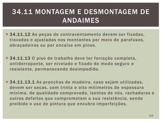  34.11.12 As peças de contraventamento devem ser fixadas,
travadas e ajustadas nos montantes por meio de parafusos,
abraçadeiras ou por encaixe em pinos.
 34.11.13 O piso de trabalho deve ter forração completa,
antiderrapante, ser nivelado e fixado de modo seguro e
resistente, permanecendo desimpedido.
 34.11.13.1 As pranchas de madeira, caso sejam utilizadas,
devem ser secas, com trinta e oito milímetros de espessura
mínima, de qualidade comprovada, isentas de nós, rachaduras e
outros defeitos que comprometam a sua resistência, sendo
proibido o uso de pintura que encubra imperfeições.
112
34.11 MONTAGEM E DESMONTAGEM DE
ANDAIMES
 