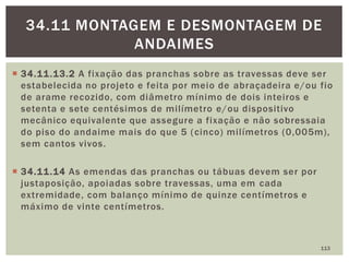  34.11.13.2 A fixação das pranchas sobre as travessas deve ser
estabelecida no projeto e feita por meio de abraçadeira e/ou fio
de arame recozido, com diâmetro mínimo de dois inteiros e
setenta e sete centésimos de milímetro e/ou dispositivo
mecânico equivalente que assegure a fixação e não sobressaia
do piso do andaime mais do que 5 (cinco) milímetros (0,005m),
sem cantos vivos.
 34.11.14 As emendas das pranchas ou tábuas devem ser por
justaposição, apoiadas sobre travessas, uma em cada
extremidade, com balanço mínimo de quinze centímetros e
máximo de vinte centímetros.
113
34.11 MONTAGEM E DESMONTAGEM DE
ANDAIMES
 