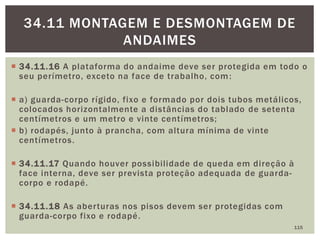  34.11.16 A plataforma do andaime deve ser protegida em todo o
seu perímetro, exceto na face de trabalho, com:
 a) guarda-corpo rígido, fixo e formado por dois tubos metálicos,
colocados horizontalmente a distâncias do tablado de setenta
centímetros e um metro e vinte centímetros;
 b) rodapés, junto à prancha, com altura mínima de vinte
centímetros.
 34.11.17 Quando houver possibilidade de queda em direção à
face interna, deve ser prevista proteção adequada de guarda-
corpo e rodapé.
 34.11.18 As aberturas nos pisos devem ser protegidas com
guarda-corpo fixo e rodapé.
115
34.11 MONTAGEM E DESMONTAGEM DE
ANDAIMES
 