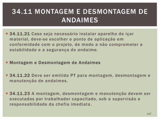  34.11.21 Caso seja necessário instalar aparelho de içar
material, deve-se escolher o ponto de aplicação em
conformidade com o projeto, de modo a não comprometer a
estabilidade e a segurança do andaime.
 Montagem e Desmontagem de Andaimes
 34.11.22 Deve ser emitida PT para montagem, desmontagem e
manutenção de andaimes.
 34.11.23 A montagem, desmontagem e manutenção devem ser
executadas por trabalhador capacitado, sob a supervisão e
responsabilidade da chefia imediata.
117
34.11 MONTAGEM E DESMONTAGEM DE
ANDAIMES
 