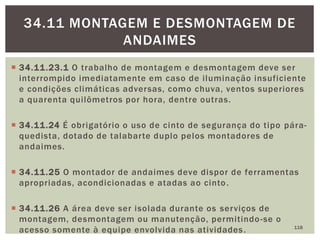  34.11.23.1 O trabalho de montagem e desmontagem deve ser
interrompido imediatamente em caso de iluminação insuficiente
e condições climáticas adversas, como chuva, ventos superiores
a quarenta quilômetros por hora, dentre outras.
 34.11.24 É obrigatório o uso de cinto de segurança do tipo pára-
quedista, dotado de talabarte duplo pelos montadores de
andaimes.
 34.11.25 O montador de andaimes deve dispor de ferramentas
apropriadas, acondicionadas e atadas ao cinto.
 34.11.26 A área deve ser isolada durante os serviços de
montagem, desmontagem ou manutenção, permitindo-se o
acesso somente à equipe envolvida nas atividades. 118
34.11 MONTAGEM E DESMONTAGEM DE
ANDAIMES
 