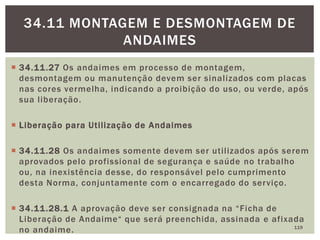  34.11.27 Os andaimes em processo de montagem,
desmontagem ou manutenção devem ser sinalizados com placas
nas cores vermelha, indicando a proibição do uso, ou verde, após
sua liberação.
 Liberação para Utilização de Andaimes
 34.11.28 Os andaimes somente devem ser utilizados após serem
aprovados pelo profissional de segurança e saúde no trabalho
ou, na inexistência desse, do responsável pelo cumprimento
desta Norma, conjuntamente com o encarregado do serviço.
 34.11.28.1 A aprovação deve ser consignada na “Ficha de
Liberação de Andaime“ que será preenchida, assinada e afixada
no andaime. 119
34.11 MONTAGEM E DESMONTAGEM DE
ANDAIMES
 