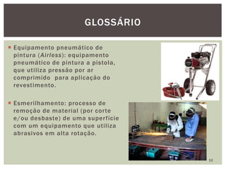  Equipamento pneumático de
pintura (Airless): equipamento
pneumático de pintura a pistola,
que utiliza pressão por ar
comprimido para aplicação do
revestimento.
 Esmerilhamento: processo de
remoção de material (por corte
e/ou desbaste) de uma superfície
com um equipamento que utiliza
abrasivos em alta rotação.
12
GLOSSÁRIO
 