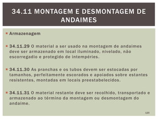  Armazenagem
 34.11.29 O material a ser usado na montagem de andaimes
deve ser armazenado em local iluminado, nivelado, não
escorregadio e protegido de intempéries.
 34.11.30 As pranchas e os tubos devem ser estocadas por
tamanhos, perfeitamente escorados e apoiados sobre estantes
resistentes, montadas em locais preestabelecidos.
 34.11.31 O material restante deve ser recolhido, transportado e
armazenado ao término da montagem ou desmontagem do
andaime.
120
34.11 MONTAGEM E DESMONTAGEM DE
ANDAIMES
 