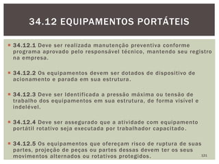  34.12.1 Deve ser realizada manutenção preventiva conforme
programa aprovado pelo responsável técnico, mantendo seu registro
na empresa.
 34.12.2 Os equipamentos devem ser dotados de dispositivo de
acionamento e parada em sua estrutura.
 34.12.3 Deve ser Identificada a pressão máxima ou tensão de
trabalho dos equipamentos em sua estrutura, de forma visível e
indelével.
 34.12.4 Deve ser assegurado que a atividade com equipamento
portátil rotativo seja executada por trabalhador capacitado.
 34.12.5 Os equipamentos que ofereçam risco de ruptura de suas
partes, projeção de peças ou partes dessas devem ter os seus
movimentos alternados ou rotativos protegidos. 121
34.12 EQUIPAMENTOS PORTÁTEIS
 