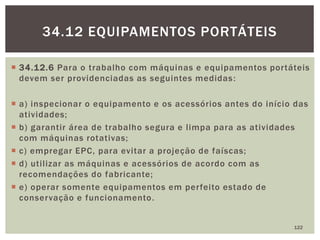  34.12.6 Para o trabalho com máquinas e equipamentos portáteis
devem ser providenciadas as seguintes medidas:
 a) inspecionar o equipamento e os acessórios antes do início das
atividades;
 b) garantir área de trabalho segura e limpa para as atividades
com máquinas rotativas;
 c) empregar EPC, para evitar a projeção de faíscas;
 d) utilizar as máquinas e acessórios de acordo com as
recomendações do fabricante;
 e) operar somente equipamentos em perfeito estado de
conservação e funcionamento.
122
34.12 EQUIPAMENTOS PORTÁTEIS
 