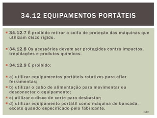  34.12.7 É proibido retirar a coifa de proteção das máquinas que
utilizam disco rígido.
 34.12.8 Os acessórios devem ser protegidos contra impactos,
trepidações e produtos químicos.
 34.12.9 É proibido:
 a) utilizar equipamentos portáteis rotativos para afiar
ferramentas;
 b) utilizar o cabo de alimentação para movimentar ou
desconectar o equipamento;
 c) utilizar o disco de corte para desbastar;
 d) utilizar equipamento portátil como máquina de bancada,
exceto quando especificado pelo fabricante.
123
34.12 EQUIPAMENTOS PORTÁTEIS
 