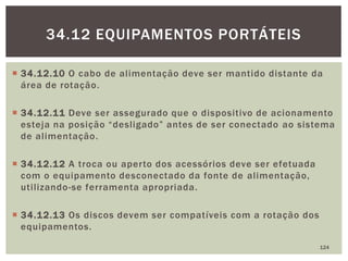  34.12.10 O cabo de alimentação deve ser mantido distante da
área de rotação.
 34.12.11 Deve ser assegurado que o dispositivo de acionamento
esteja na posição “desligado” antes de ser conectado ao sistema
de alimentação.
 34.12.12 A troca ou aperto dos acessórios deve ser efetuada
com o equipamento desconectado da fonte de alimentação,
utilizando-se ferramenta apropriada.
 34.12.13 Os discos devem ser compatíveis com a rotação dos
equipamentos.
124
34.12 EQUIPAMENTOS PORTÁTEIS
 