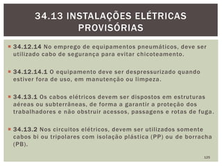  34.12.14 No emprego de equipamentos pneumáticos, deve ser
utilizado cabo de segurança para evitar chicoteamento.
 34.12.14.1 O equipamento deve ser despressurizado quando
estiver fora de uso, em manutenção ou limpeza.
 34.13.1 Os cabos elétricos devem ser dispostos em estruturas
aéreas ou subterrâneas, de forma a garantir a proteção dos
trabalhadores e não obstruir acessos, passagens e rotas de fuga.
 34.13.2 Nos circuitos elétricos, devem ser utilizados somente
cabos bi ou tripolares com isolação plástica (PP) ou de borracha
(PB).
125
34.13 INSTALAÇÕES ELÉTRICAS
PROVISÓRIAS
 