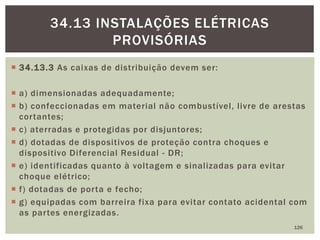  34.13.3 As caixas de distribuição devem ser:
 a) dimensionadas adequadamente;
 b) confeccionadas em material não combustível, livre de arestas
cortantes;
 c) aterradas e protegidas por disjuntores;
 d) dotadas de dispositivos de proteção contra choques e
dispositivo Diferencial Residual - DR;
 e) identificadas quanto à voltagem e sinalizadas para evitar
choque elétrico;
 f) dotadas de porta e fecho;
 g) equipadas com barreira fixa para evitar contato acidental com
as partes energizadas.
126
34.13 INSTALAÇÕES ELÉTRICAS
PROVISÓRIAS
 