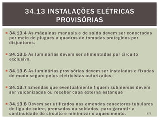  34.13.4 As máquinas manuais e de solda devem ser conectadas
por meio de plugues a quadros de tomadas protegidos por
disjuntores.
 34.13.5 As luminárias devem ser alimentadas por circuito
exclusivo.
 34.13.6 As luminárias provisórias devem ser instaladas e fixadas
de modo seguro pelos eletricistas autorizados.
 34.13.7 Emendas que eventualmente fiquem submersas devem
ser vulcanizadas ou receber capa externa estanque
 34.13.8 Devem ser utilizados nas emendas conectores tubulares
de liga de cobre, prensados ou soldados, para garantir a
continuidade do circuito e minimizar o aquecimento. 127
34.13 INSTALAÇÕES ELÉTRICAS
PROVISÓRIAS
 