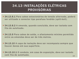  34.13.8.1 Para cabos estacionários de tensão alternada, poderá
ser utilizado o conector tipo parafuso fendido (split-bolt).
 34.13.8.2 A emenda, quando concluída, deve ser isolada com
fita de autofusão.
 34.13.9 Para cabos de solda, o afastamento mínimo permitido
entre as emendas deve ser de três metros.
 34.13.10 A capa da isolação deve ser recomposta sempre que
houver danos em sua superfície.
 34.13.10.1 O conduto, em caso de exposição, deve ser isolado
com fita de autofusão. 128
34.13 INSTALAÇÕES ELÉTRICAS
PROVISÓRIAS
 