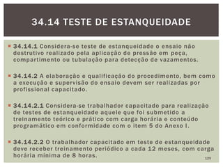  34.14.1 Considera-se teste de estanqueidade o ensaio não
destrutivo realizado pela aplicação de pressão em peça,
compartimento ou tubulação para detecção de vazamentos.
 34.14.2 A elaboração e qualificação do procedimento, bem como
a execução e supervisão do ensaio devem ser realizadas por
profissional capacitado.
 34.14.2.1 Considera-se trabalhador capacitado para realização
de testes de estanqueidade aquele que foi submetido a
treinamento teórico e prático com carga horária e conteúdo
programático em conformidade com o item 5 do Anexo I.
 34.14.2.2 O trabalhador capacitado em teste de estanqueidade
deve receber treinamento periódico a cada 12 meses, com carga
horária mínima de 8 horas. 129
34.14 TESTE DE ESTANQUEIDADE
 