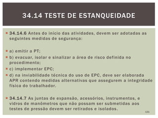  34.14.6 Antes do início das atividades, devem ser adotadas as
seguintes medidas de segurança:
 a) emitir a PT;
 b) evacuar, isolar e sinalizar a área de risco definida no
procedimento;
 c) implementar EPC;
 d) na inviabilidade técnica do uso de EPC, deve ser elaborada
APR contendo medidas alternativas que assegurem a integridade
física do trabalhador.
 34.14.7 As juntas de expansão, acessórios, instrumentos, e
vidros de manômetros que não possam ser submetidas aos
testes de pressão devem ser retirados e isolados.
131
34.14 TESTE DE ESTANQUEIDADE
 