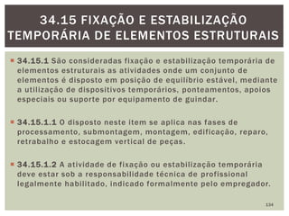  34.15.1 São consideradas fixação e estabilização temporária de
elementos estruturais as atividades onde um conjunto de
elementos é disposto em posição de equilíbrio estável, mediante
a utilização de dispositivos temporários, ponteamentos, apoios
especiais ou suporte por equipamento de guindar.
 34.15.1.1 O disposto neste item se aplica nas fases de
processamento, submontagem, montagem, edificação, reparo,
retrabalho e estocagem vertical de peças.
 34.15.1.2 A atividade de fixação ou estabilização temporária
deve estar sob a responsabilidade técnica de profissional
legalmente habilitado, indicado formalmente pelo empregador.
134
34.15 FIXAÇÃO E ESTABILIZAÇÃO
TEMPORÁRIA DE ELEMENTOS ESTRUTURAIS
 