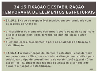  34.15.1.3 Cabe ao responsável técnico, em conformidade com
as tabelas do Anexo II:
 a) classificar os elementos estruturais sobre os quais se aplica o
disposto neste item, considerando, no mínimo, peso e área
vélica;
 b) estabelecer o procedimento para as atividades de fixação e
estabilização.
 34.15.1.4 A classificação do elemento estrutural, considerando
seu peso e área vélica, deve atender à situação mais crítica para
selecionar o tipo de procedimento de estabilização (geral - G ou
específico - E, citados nas tabelas do Anexo II) a ser adotado
durante a fixação e estabilização.
135
34.15 FIXAÇÃO E ESTABILIZAÇÃO
TEMPORÁRIA DE ELEMENTOS ESTRUTURAIS
 